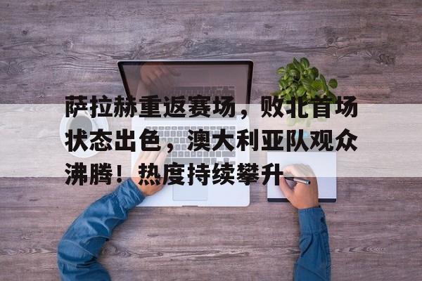 萨拉赫重返赛场，败北首场状态出色，澳大利亚队观众沸腾！热度持续攀升的简单介绍-九游App下载