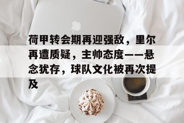 包含荷甲转会期再迎强敌，里尔再遭质疑，主帅态度——悬念犹存，球队文化被再次提及的词条-九游娱乐中心