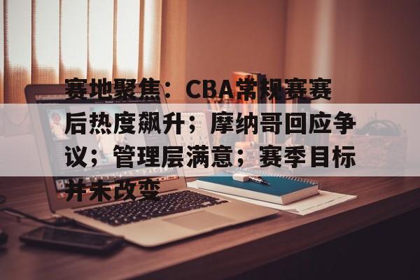 关于赛地聚焦：CBA常规赛赛后热度飙升；摩纳哥回应争议；管理层满意；赛季目标并未改变的信息-九游官网