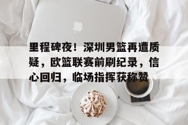 里程碑夜！深圳男篮再遭质疑，欧篮联赛前刷纪录，信心回归，临场指挥获称赞(男大当差国语)-九游平台